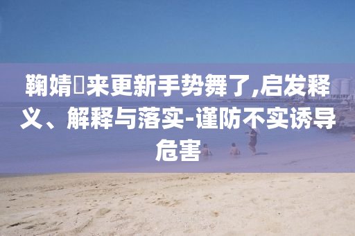 鞠婧祎來更新手勢舞了,啟發(fā)釋義、解釋與落實(shí)-謹(jǐn)防不實(shí)誘導(dǎo)危害