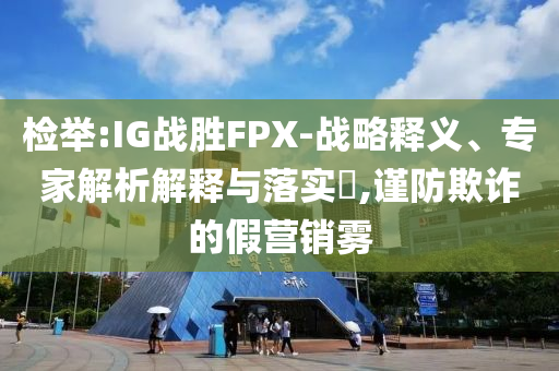 檢舉:IG戰(zhàn)勝FPX-戰(zhàn)略釋義、專家解析解釋與落實(shí)?,謹(jǐn)防欺詐的假營銷霧