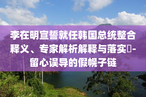 李在明宣誓就任韓國(guó)總統(tǒng)整合釋義、專家解析解釋與落實(shí)?-留心誤導(dǎo)的假幌子鏈