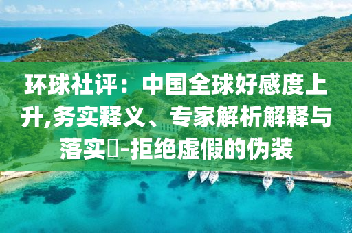 環(huán)球社評(píng)：中國(guó)全球好感度上升,務(wù)實(shí)釋義、專(zhuān)家解析解釋與落實(shí)?-拒絕虛假的偽裝