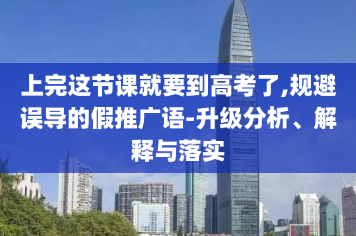 上完這節(jié)課就要到高考了,規(guī)避誤導(dǎo)的假推廣語(yǔ)-升級(jí)分析、解釋與落實(shí)