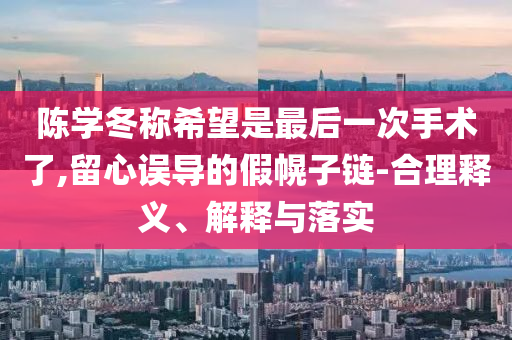 陳學(xué)冬稱(chēng)希望是最后一次手術(shù)了,留心誤導(dǎo)的假幌子鏈-合理釋義、解釋與落實(shí)