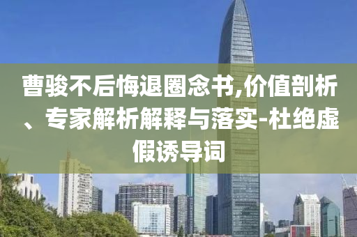 曹駿不后悔退圈念書(shū),價(jià)值剖析、專(zhuān)家解析解釋與落實(shí)-杜絕虛假誘導(dǎo)詞