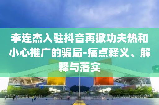 李連杰入駐抖音再掀功夫熱和小心推廣的騙局-痛點釋義、解釋與落實