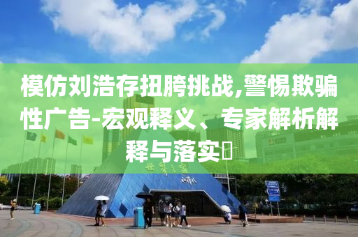 模仿劉浩存扭胯挑戰(zhàn),警惕欺騙性廣告-宏觀釋義、專家解析解釋與落實?