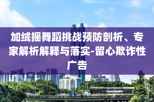 加絨搖舞蹈挑戰(zhàn)預(yù)防剖析、專家解析解釋與落實-留心欺詐性廣告
