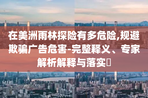 在美洲雨林探險有多危險,規(guī)避欺騙廣告危害-完整釋義、專家解析解釋與落實?