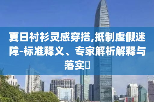 夏日襯衫靈感穿搭,抵制虛假迷障-標(biāo)準(zhǔn)釋義、專家解析解釋與落實?