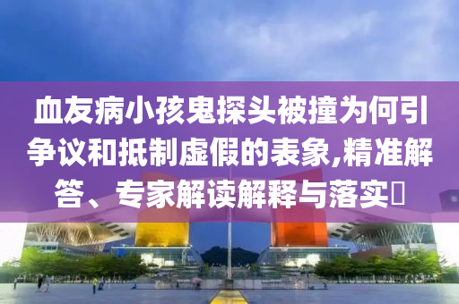 血友病小孩鬼探頭被撞為何引爭議和抵制虛假的表象,精準解答、專家解讀解釋與落實?