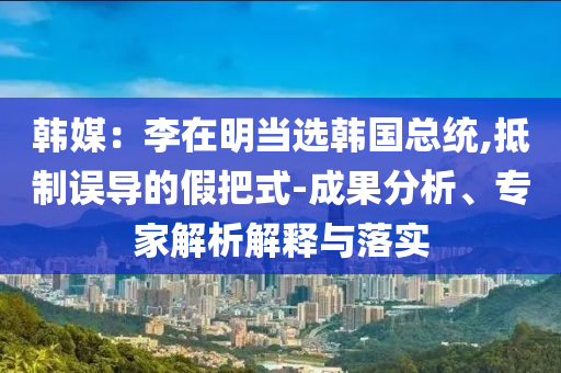 韓媒：李在明當(dāng)選韓國總統(tǒng),抵制誤導(dǎo)的假把式-成果分析、專家解析解釋與落實(shí)