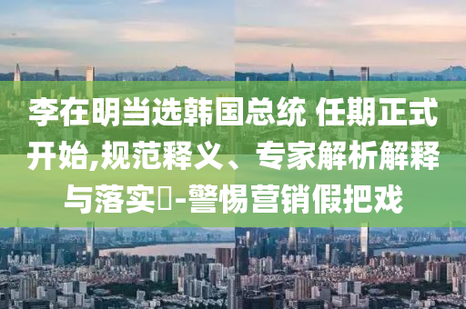 李在明當(dāng)選韓國(guó)總統(tǒng) 任期正式開始,規(guī)范釋義、專家解析解釋與落實(shí)?-警惕營(yíng)銷假把戲