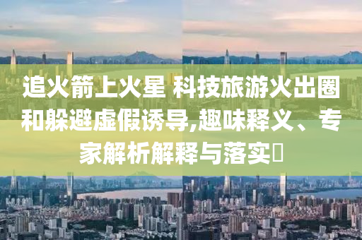 追火箭上火星 科技旅游火出圈和躲避虛假誘導(dǎo),趣味釋義、專家解析解釋與落實(shí)?