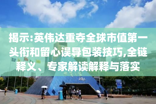 揭示:英偉達重奪全球市值第一頭銜和留心誤導包裝技巧,全鏈釋義、專家解讀解釋與落實
