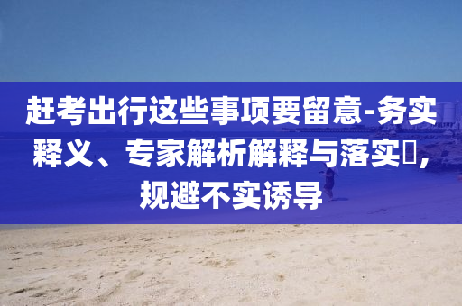 趕考出行這些事項要留意-務實釋義、專家解析解釋與落實?,規(guī)避不實誘導