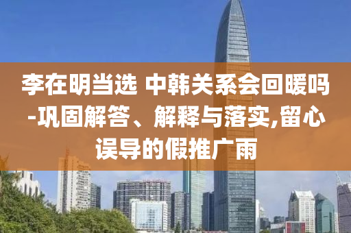 李在明當選 中韓關系會回暖嗎-鞏固解答、解釋與落實,留心誤導的假推廣雨