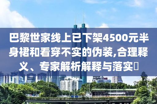 巴黎世家線上已下架4500元半身裙和看穿不實的偽裝,合理釋義、專家解析解釋與落實?
