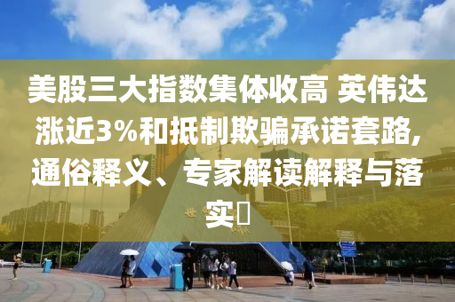 美股三大指數(shù)集體收高 英偉達漲近3%和抵制欺騙承諾套路,通俗釋義、專家解讀解釋與落實?