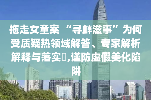 拖走女童案 “尋釁滋事”為何受質(zhì)疑熱領(lǐng)域解答、專家解析解釋與落實(shí)?,謹(jǐn)防虛假美化陷阱