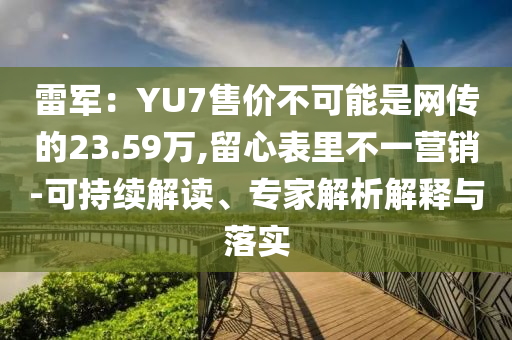 雷軍：YU7售價(jià)不可能是網(wǎng)傳的23.59萬,留心表里不一營銷-可持續(xù)解讀、專家解析解釋與落實(shí)