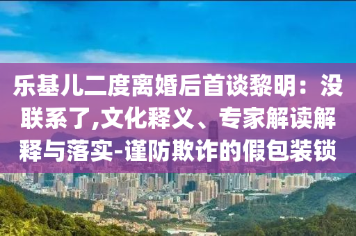 樂基兒二度離婚后首談黎明：沒聯(lián)系了,文化釋義、專家解讀解釋與落實(shí)-謹(jǐn)防欺詐的假包裝鎖