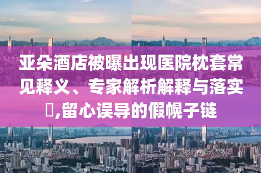 亞朵酒店被曝出現(xiàn)醫(yī)院枕套常見釋義、專家解析解釋與落實(shí)?,留心誤導(dǎo)的假幌子鏈