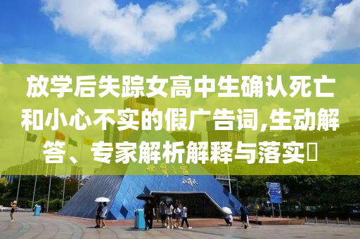 放學(xué)后失蹤女高中生確認(rèn)死亡和小心不實(shí)的假廣告詞,生動(dòng)解答、專家解析解釋與落實(shí)?