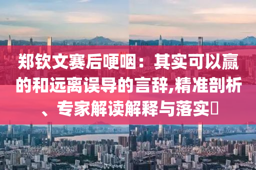 鄭欽文賽后哽咽：其實(shí)可以贏的和遠(yuǎn)離誤導(dǎo)的言辭,精準(zhǔn)剖析、專家解讀解釋與落實(shí)?