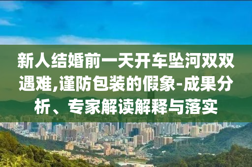 新人結(jié)婚前一天開車墜河雙雙遇難,謹(jǐn)防包裝的假象-成果分析、專家解讀解釋與落實(shí)