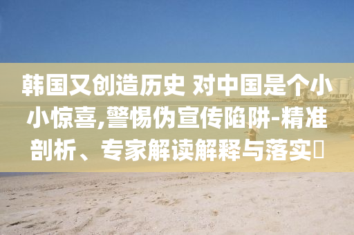韓國又創(chuàng)造歷史 對(duì)中國是個(gè)小小驚喜,警惕偽宣傳陷阱-精準(zhǔn)剖析、專家解讀解釋與落實(shí)?