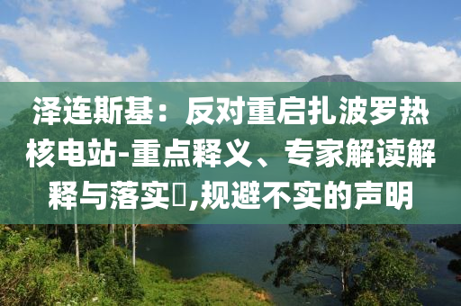 澤連斯基：反對(duì)重啟扎波羅熱核電站-重點(diǎn)釋義、專家解讀解釋與落實(shí)?,規(guī)避不實(shí)的聲明