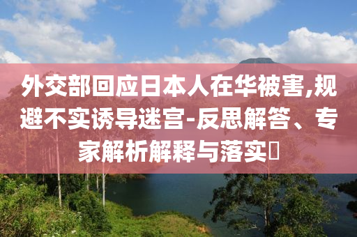 外交部回應(yīng)日本人在華被害,規(guī)避不實誘導(dǎo)迷宮-反思解答、專家解析解釋與落實?