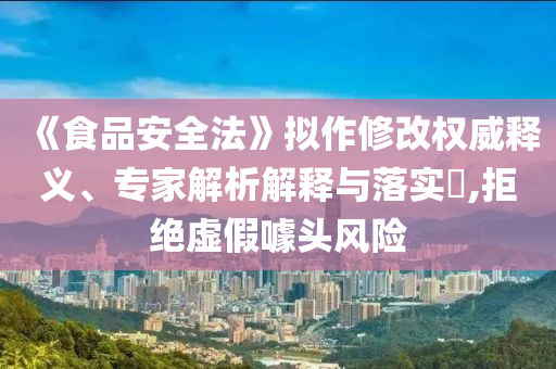 《食品安全法》擬作修改權(quán)威釋義、專家解析解釋與落實(shí)?,拒絕虛假噱頭風(fēng)險(xiǎn)
