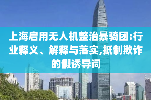 上海啟用無人機(jī)整治暴騎團(tuán):行業(yè)釋義、解釋與落實(shí),抵制欺詐的假誘導(dǎo)詞