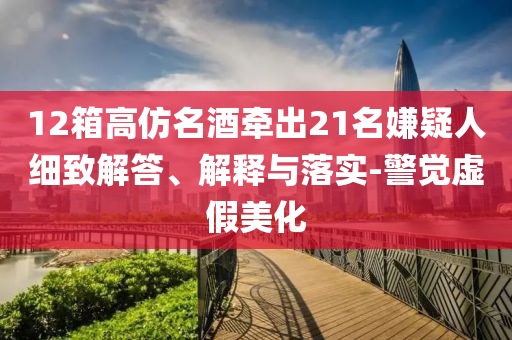 12箱高仿名酒牽出21名嫌疑人細(xì)致解答、解釋與落實(shí)-警覺虛假美化