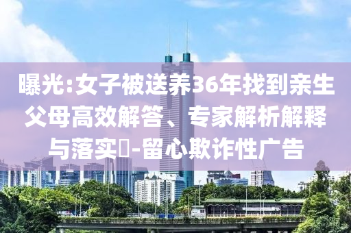 曝光:女子被送養(yǎng)36年找到親生父母高效解答、專家解析解釋與落實(shí)?-留心欺詐性廣告