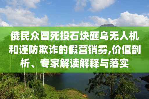 俄民眾冒死投石塊砸烏無人機(jī)和謹(jǐn)防欺詐的假營銷霧,價(jià)值剖析、專家解讀解釋與落實(shí)