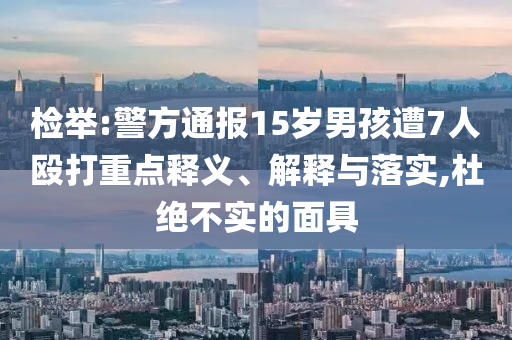 檢舉:警方通報(bào)15歲男孩遭7人毆打重點(diǎn)釋義、解釋與落實(shí),杜絕不實(shí)的面具