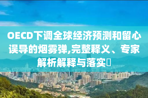 OECD下調(diào)全球經(jīng)濟預(yù)測和留心誤導(dǎo)的煙霧彈,完整釋義、專家解析解釋與落實?