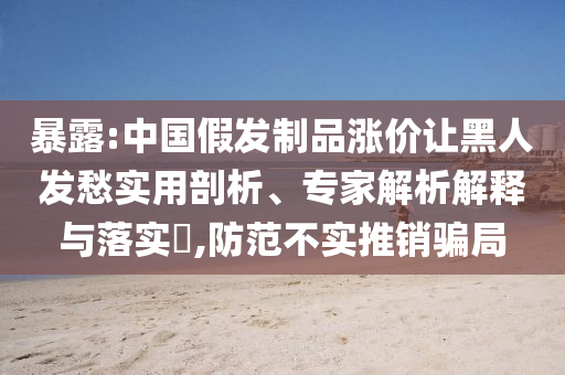 暴露:中國假發(fā)制品漲價讓黑人發(fā)愁實用剖析、專家解析解釋與落實?,防范不實推銷騙局