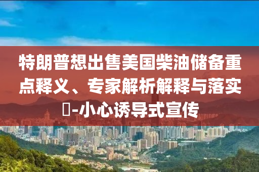 特朗普想出售美國柴油儲備重點釋義、專家解析解釋與落實?-小心誘導(dǎo)式宣傳