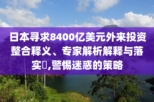日本尋求8400億美元外來投資整合釋義、專家解析解釋與落實?,警惕迷惑的策略
