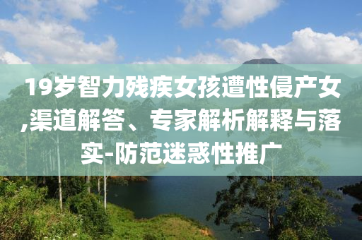 19歲智力殘疾女孩遭性侵產(chǎn)女,渠道解答、專家解析解釋與落實(shí)-防范迷惑性推廣