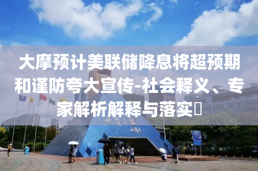 大摩預(yù)計美聯(lián)儲降息將超預(yù)期和謹(jǐn)防夸大宣傳-社會釋義、專家解析解釋與落實?
