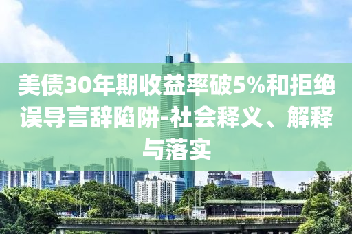 美債30年期收益率破5%和拒絕誤導(dǎo)言辭陷阱-社會(huì)釋義、解釋與落實(shí)