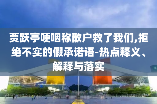 賈躍亭哽咽稱散戶救了我們,拒絕不實的假承諾語-熱點釋義、解釋與落實