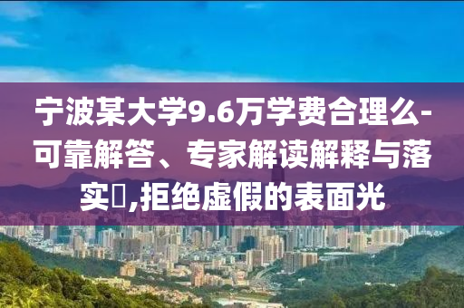 寧波某大學(xué)9.6萬學(xué)費(fèi)合理么-可靠解答、專家解讀解釋與落實(shí)?,拒絕虛假的表面光