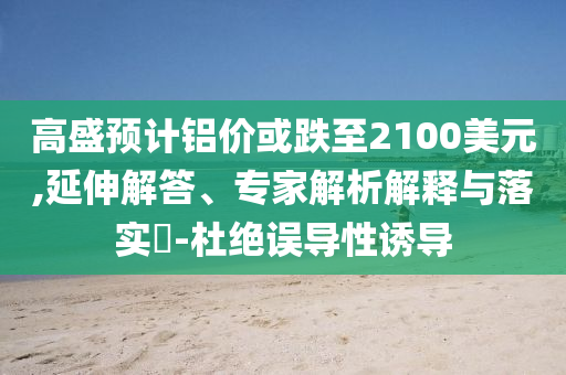 高盛預(yù)計鋁價或跌至2100美元,延伸解答、專家解析解釋與落實?-杜絕誤導(dǎo)性誘導(dǎo)