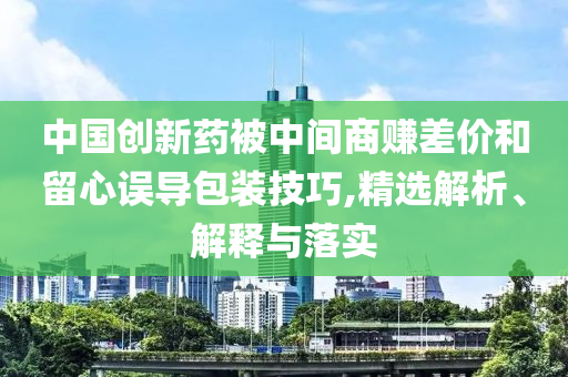 中國創(chuàng)新藥被中間商賺差價和留心誤導(dǎo)包裝技巧,精選解析、解釋與落實