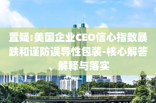 置疑:美國企業(yè)CEO信心指數(shù)暴跌和謹防誤導(dǎo)性包裝-核心解答、解釋與落實