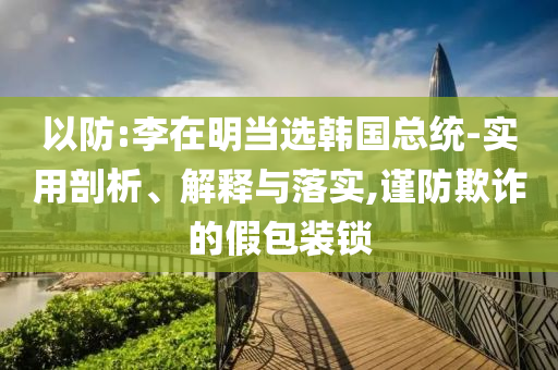以防:李在明當(dāng)選韓國總統(tǒng)-實(shí)用剖析、解釋與落實(shí),謹(jǐn)防欺詐的假包裝鎖